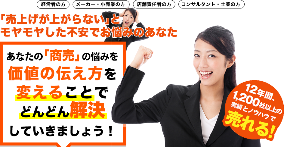 経営者の方　メーカー・小売業の方　店舗責任者の方　コンサルタント・士業の方　「売上げが上がらない」とモヤモヤした不安でお悩みのあなた。あなたの「商売」の悩みを価値の伝え方を変えることでどんどん解決していきましょう！　12年間、1,200社以上の実績とノウハウで売れる！