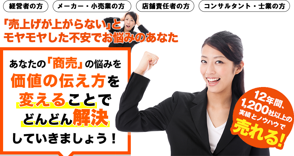 経営者の方　メーカー・小売業の方　店舗責任者の方　コンサルタント・士業の方　売上が上がらない、モノが売れないとお悩みのあなた。あなたの「商売」の悩みが価値の伝え方を変えるだけでどんどん解決していきます！　12年間、1,200社以上の実績とノウハウで売れる！