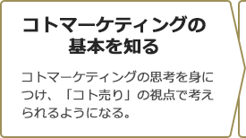 コトマーケティングの基本を知る　コトマーケティングの思考を身につけ、「コト売り」の視点で考えられるようになる。