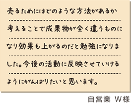 売るためにはどのようなな方法があるか考えることで成果物が全く違うものになり効果も上がるのだと勉強になりました。今後の活動に反映させていけるようにがんばりたいと思います。　自営業W様