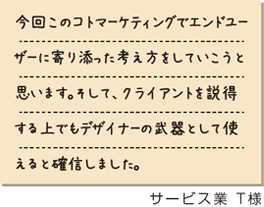 今回このコトマーケティングでエンドユーザーに寄り添った考え方をしていこうと思います。そして、クライアントを説得する上でもデザイナーの武器として使えると確信しました。　サービス業T様