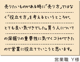 売りたいものがある時に「売り方」ではなく「役立ち方」を考えるというところが、とても良い気づきでした。買う人についての深掘りの重要性に気づくコトができたので営業に役立てていこうと思います。　営業職Y様